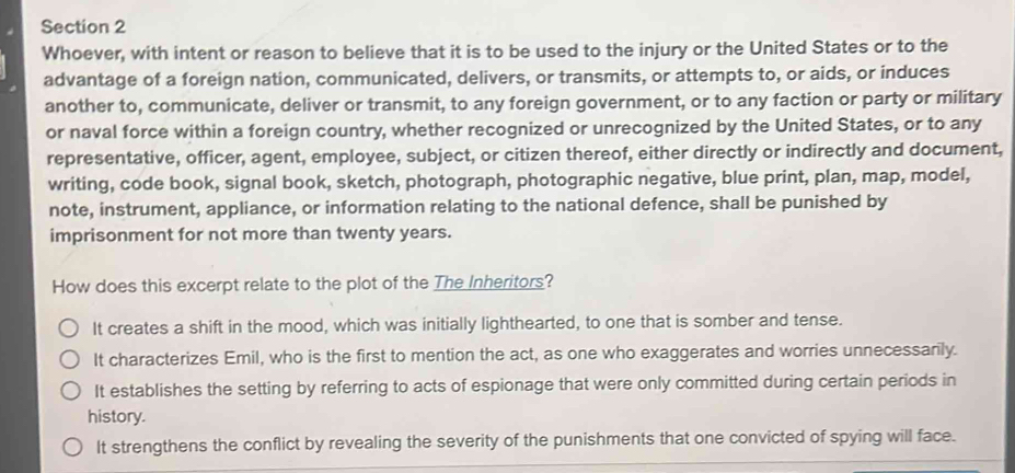 Whoever, with intent or reason to believe that it is to be used to the injury or the United States or to the
advantage of a foreign nation, communicated, delivers, or transmits, or attempts to, or aids, or induces
another to, communicate, deliver or transmit, to any foreign government, or to any faction or party or military
or naval force within a foreign country, whether recognized or unrecognized by the United States, or to any
representative, officer, agent, employee, subject, or citizen thereof, either directly or indirectly and document,
writing, code book, signal book, sketch, photograph, photographic negative, blue print, plan, map, model,
note, instrument, appliance, or information relating to the national defence, shall be punished by
imprisonment for not more than twenty years.
How does this excerpt relate to the plot of the The Inheritors?
It creates a shift in the mood, which was initially lighthearted, to one that is somber and tense.
It characterizes Emil, who is the first to mention the act, as one who exaggerates and worries unnecessarily.
It establishes the setting by referring to acts of espionage that were only committed during certain periods in
history.
It strengthens the conflict by revealing the severity of the punishments that one convicted of spying will face.