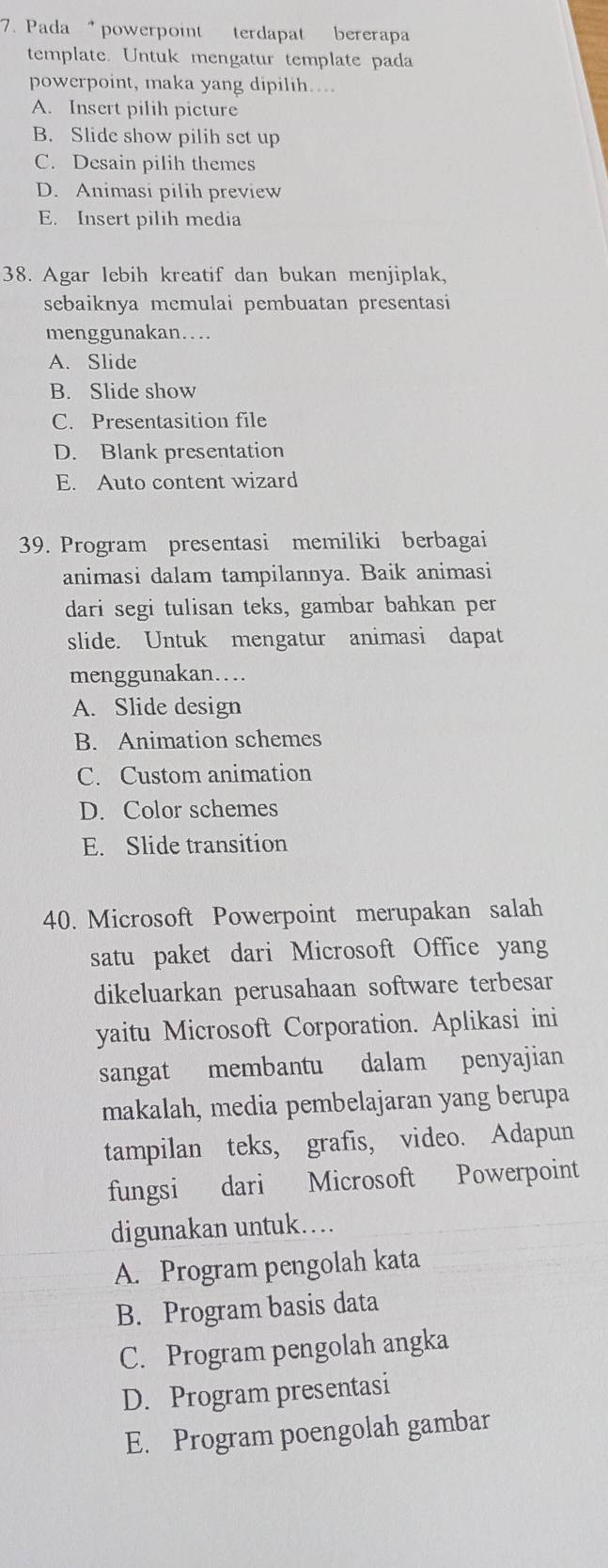 Pada powerpoint terdapat bererapa
template. Untuk mengatur template pada
powerpoint, maka yang dipilih…...
A. Insert pilih picture
B. Slide show pilih set up
C. Desain pilih themes
D. Animasi pilih preview
E. Insert pilih media
38. Agar lebih kreatif dan bukan menjiplak,
sebaiknya memulai pembuatan presentasi
menggunakan…
A. Slide
B. Slide show
C. Presentasition file
D. Blank presentation
E. Auto content wizard
39. Program presentasi memiliki berbagai
animasi dalam tampilannya. Baik animasi
dari segi tulisan teks, gambar bahkan per
slide. Untuk mengatur animasi dapat
menggunakan…
A. Slide design
B. Animation schemes
C. Custom animation
D. Color schemes
E. Slide transition
40. Microsoft Powerpoint merupakan salah
satu paket dari Microsoft Office yang
dikeluarkan perusahaan software terbesar
yaitu Microsoft Corporation. Aplikasi ini
sangat membantu dalam penyajian
makalah, media pembelajaran yang berupa
tampilan teks, grafis, video. Adapun
fungsi dari Microsoft Powerpoint
digunakan untuk…
A. Program pengolah kata
B. Program basis data
C. Program pengolah angka
D. Program presentasi
E. Program poengolah gambar