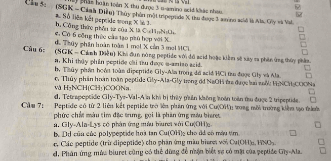 à đầu N là Val.
My phần hoàn toàn X thu được 3 α-amino acid khác nhau.
ν
Cầu 5:  (SGK - Cánh Diều) Thủy phân một tripeptide X thu được 3 amino acid là Ala, Gly và Val
a. Số liên kết peptide trong X là 3.
b. Công thức phân tử của X là C_10H_19N_3O_4.
c. Có 6 công thức cầu tạo phù hợp với X.
d. Thủy phân hoàn toàn 1 mol X cần 3 mol HCl.
Câu 6: (SGK - Cánh Diều) Khi đun nóng peptide với dd acid hoặc kiểm sẽ xảy ra phản ứng thủy phân.
a. Khi thủy phân peptide chỉ thu được α-amino acid.
b. Thủy phân hoàn toàn dipeptide Gly-Ala trong dd acid HCl thu được Gly và Ala.
c. Thủy phân hoàn toàn peptide Gly-Ala-Gly trong dd NaOH thu được hai nuổi: H_2NCH_2COO N 
và H_2NCH(CH_3) COONa.
d. Tetrapeptide Gly-Tyr-Val-Ala khi bị thủy phân không hoàn toàn thu được 2 tripeptide.
Câu 7: Peptide có từ 2 liên kết peptide trở lên phản ứng với Cu(OH)_2 2 trong môi trường kiểm tạo thành
phức chất màu tím đặc trưng, gọi là phản ứng màu biuret.
a. Gly-Ala-Lys có phản ứng màu biuret với Cu (o) H)2.
b. Dd của các polypeptide hoà tan Cu(OH) 2 cho dd có màu tím.
c. Các peptide (trừ dipeptide) cho phản ứng màu biuret với Cu(OH)_2,HNO_3.
d. Phản ứng màu biuret cũng có thể dùng để nhận biết sự có mặt của peptide Gly-Ala.