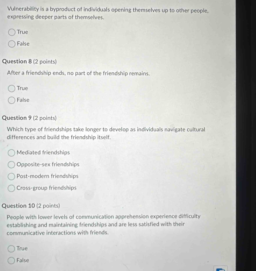 Vulnerability is a byproduct of individuals opening themselves up to other people,
expressing deeper parts of themselves.
True
False
Question 8 (2 points)
After a friendship ends, no part of the friendship remains.
True
False
Question 9 (2 points)
Which type of friendships take longer to develop as individuals navigate cultural
differences and build the friendship itself.
Mediated friendships
Opposite-sex friendships
Post-modern friendships
Cross-group friendships
Question 10 (2 points)
People with lower levels of communication apprehension experience difficulty
establishing and maintaining friendships and are less satisfied with their
communicative interactions with friends.
True
False