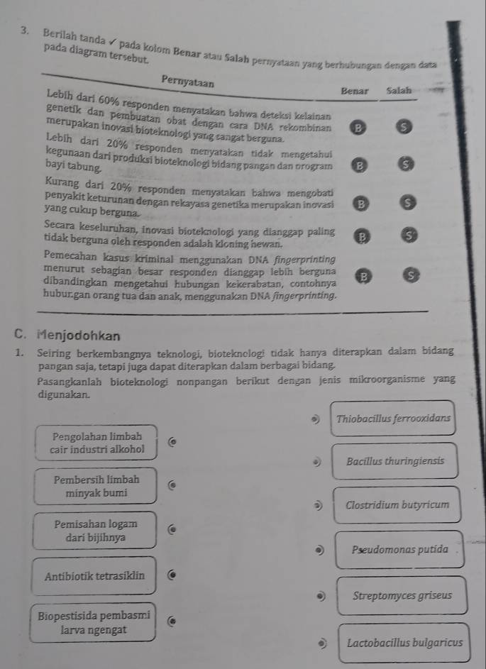 Berilah tanda  pada kolom Benar atau Salah pernyataan yang berhubungan dengan data
pada diagram tersebut.
Pernyataan
Benar Salaḥ
Lebih dari 60% responden menyatakan bahwa deteksi kelainan
genetík dan pembuatan obat dengan cara DNA rekombinan B S
merupakan inovasi bioteknologi yang sangat berguna.
Lebih dari 20% responden menyatakan tidak mengetahui
kegunaan dari produksi bioteknologi bidang pangan dan orogram B S
bayi tabung.
Kurang dari 20% responden menyatakan bahwa mengobati
penyakit keturunan dengan rekayasa genetika merupakan inovasi B S
yang cukup berguna.
Secara keseluruhan, inovasi bioteknologi yang dianggap paling B C
tidak berguna oleh responden adalah kloning hewan.
Pemecahan kasus kriminal menzgunakan DNA fingerprinting
menurut sebagían besar responden dianggap lebín berguna D ς
dibandingkan mengetahui hubungan kekerabatan, contohnya
huburgan orang tua dan anak, menggunakan DNA fingerprinting.
C. Menjodohkan
1. Seiring berkembangnya teknologi, bioteknologi tidak hanya diterapkan dalam bidang
pangan saja, tetapi juga dapat diterapkan dalam berbagai bidang.
Pasangkanlah bioteknologi nonpangan berikut dengan jenis mikroorganisme yang
digunakan.
Thiobacillus ferrooxidans
Pengolahan limbah
cair industri alkohol
Bacillus thuringiensis
Pembersih limbah
minyak bumi
) Clostridium butyricum
Pemisahan logam
dari bijihnya
Pseudomonas putida
Antibiotik tetrasiklin
Streptomyces griseus
Biopestisida pembasmi
larva ngengat
Lactobacillus bulgaricus