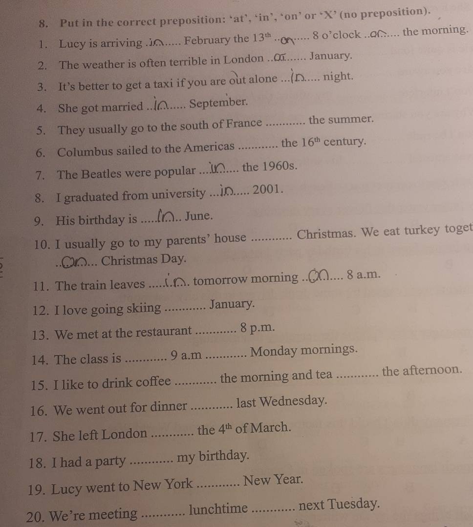 Put in the correct preposition: ‘at’, ‘in’, ‘on’ or ‘X’ (no preposition). 
1. Lucy is arriving ...... . February the 13^(th) _8 o’clock ..o.... the morning. 
2. The weather is often terrible in London ..o....... January. 
3. It’s better to get a taxi if you are out alone _night. 
4. She got married _September. 
5. They usually go to the south of France _the summer. 
6. Columbus sailed to the Americas _the 16^(th) century. 
7. The Beatles were popular _the 1960s. 
8. I graduated from university _2001. 
9. His birthday is _June. 
10. I usually go to my parents’ house _Christmas. We eat turkey toget 
_Christmas Day. 
11. The train leaves _tomorrow morning ._ 8 a.m. 
12. I love going skiing _January. 
13. We met at the restaurant _8 p.m. 
14. The class is _9 a.m _Monday mornings. 
15. I like to drink coffee _the morning and tea _the afternoon. 
16. We went out for dinner _last Wednesday. 
17. She left London _the 4^(th) of March. 
18. I had a party _my birthday. 
19. Lucy went to New York _New Year. 
20. We’re meeting _lunchtime _next Tuesday.