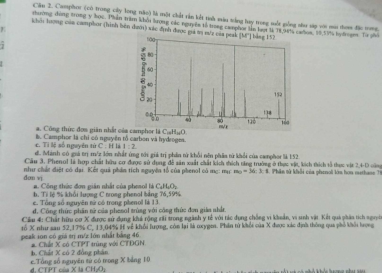 Camphor (có trong cậy long não) là một chất rắn kết tinh màu trắng hay trong suốt giống như sáp với mùi thơm đặc trưng,
thường dùng trong y học. Phần trăm khối lượng các nguyên tố trong camphor lẫn lượi là 78,94% carbon, 10,53% hydrogen. Từ phố
K
khổi hượng của camphor (hình bên dưới) xác định được giá trị m/z củ
7
1
a. Công thức đơn giản nhất của
b. Camphor là chỉ có nguyên tố carbon và hydrogen.
c. Ti lệ số nguyên tử C : H là 1:2.
d. Mành có giá trị m/z lớn nhất ứng tới giá trị phân tử khối nên phân tử khối của camphor là 152.
Câu 3. Phenol là hợp chất hữu cơ được sử dụng để sản xuất chất kích thích tăng trường ở thực vật, kích thích tổ thực vật 2,4-D cũng
như chất diệt cỏ dại. Kết quả phân tích nguyên tố của phenol có mc: mh: m_O=36:3:8. Phân tử khối của phenol lớn hơn methane 78
đơn vị.
a. Công thức đơn giản nhất của phenol là C_6H_6O_2.
b. Tỉ lệ % khối lượng C trong phenol bằng 76,59%.
c. Tổng số nguyên tử có trong phenol là 13.
d. Công thức phân tử của phenol trùng với công thức đơn giản nhất.
Câu 4: Chất hữu cơ X được sử dụng khá rộng rãi trong ngành y tế với tác dụng chống vi khuẩn, vi sinh vật. Kết quả phân tích nguyê
tố X như sau 52,17% C, 13,04% H về khối lượng, còn lại là oxygen. Phân tử khối của X được xác định thông qua phố khôi lượng
peak ion có giá trị m/z lớn nhất bằng 46.
a. Chất X có CTPT trùng với CTĐGN.
b. Chất X có 2 đồng phân.
c.Tổng số nguyên tử có trong X bằng 10.
d. CTPT của X là CH_2O_2. s nhổ khổi lượng như sau