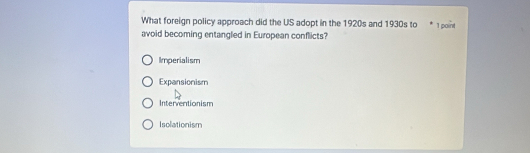 What foreign policy approach did the US adopt in the 1920s and 1930s to 1 point
avoid becoming entangled in European conflicts?
Imperialism
Expansionism
Interventionism
Isolationism