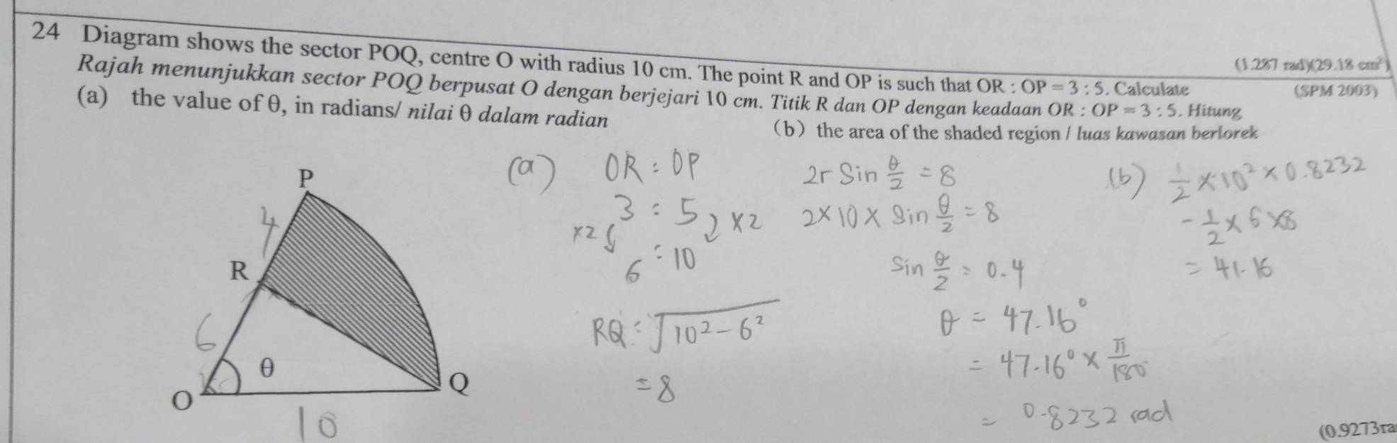 Diagram shows the sector POQ, centre O with radius 10 cm. The point R and OP is such that OR : OP=3:5. Calculate 
(1.287 rad)(29 18cm^2
Rajah menunjukkan sector POQ berpusat O dengan berjejari 10 cm. Titik R dan OP dengan keadaan OR : OP=3:5
(SPM 2003) 
(a) the value of θ, in radians/ nilai θ dalam radian . Hitung 
bthe area of the shaded region / luas kawasan berlorek 
(0.9273ra