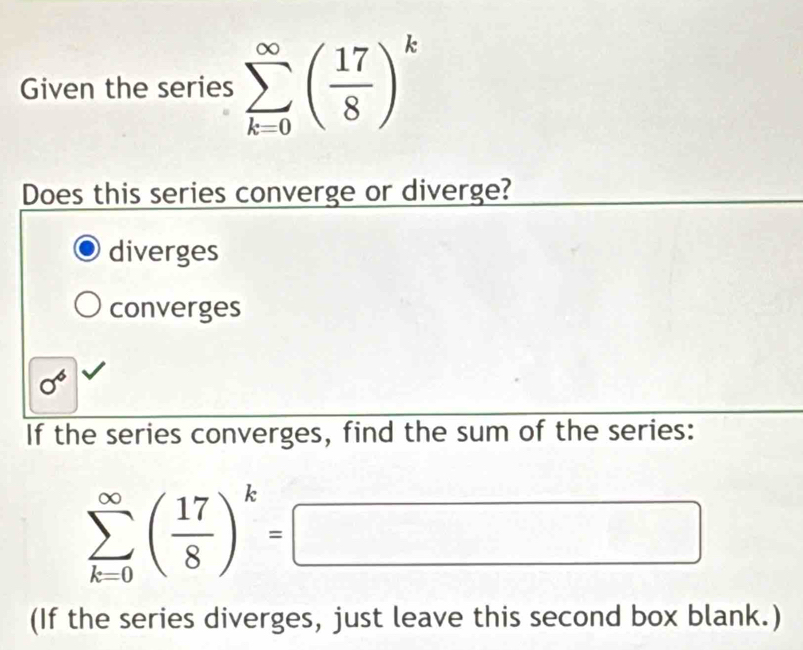 Given the series sumlimits _(k=0)^(∈fty)( 17/8 )^k
Does this series converge or diverge?
diverges
converges
sigma^6
If the series converges, find the sum of the series:
sumlimits _(k=0)^(∈fty)( 17/8 )^k=□
(If the series diverges, just leave this second box blank.)