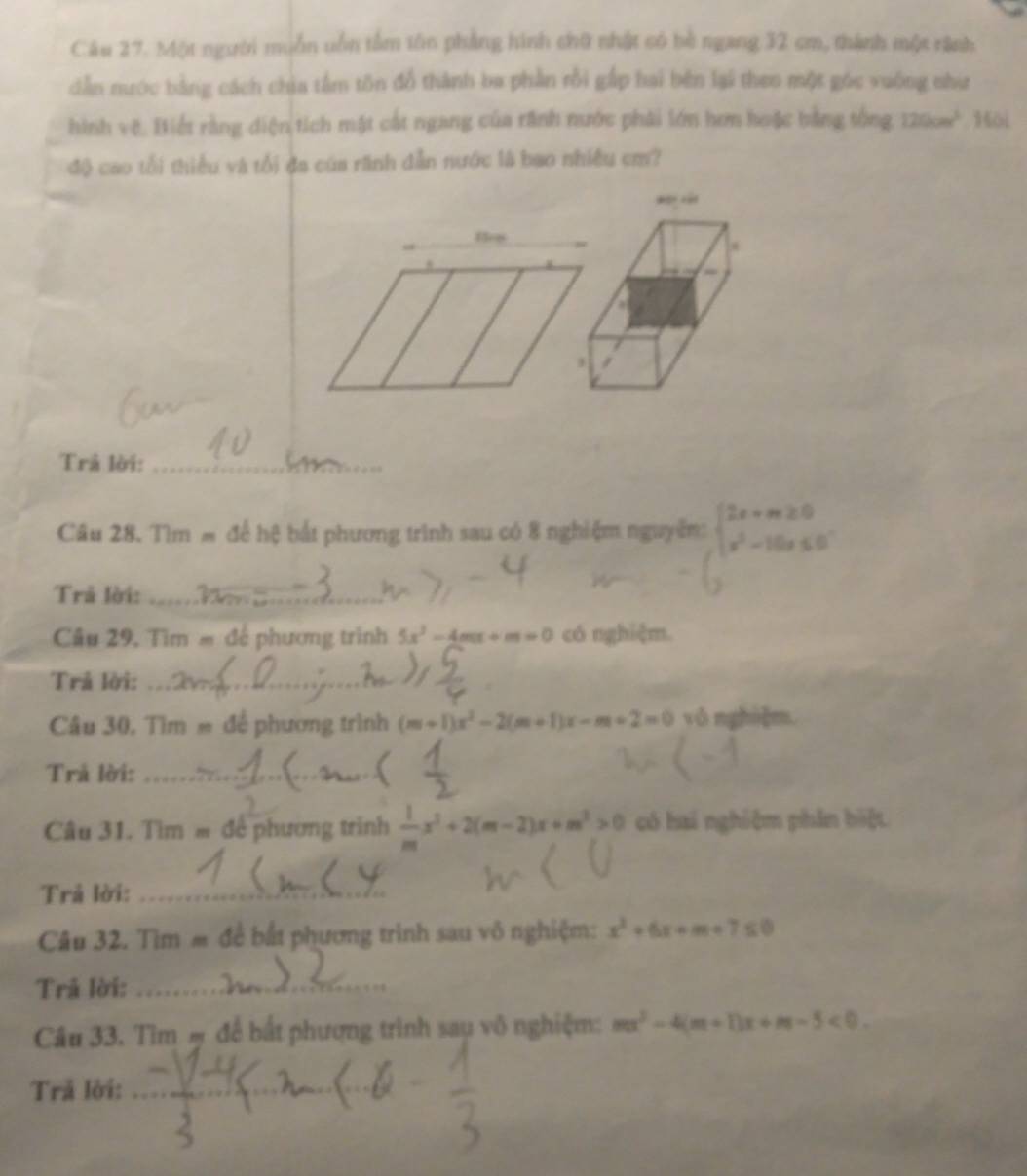 Một người muồn uồn tầm tôn phẳng hình chữ nhật có bè ngang 32 cm, thành một rành 
dẫn nước bằng cách chia tâm tôn đồ thành ba phần rồi gắp hai bên lại theo một góc vuông như 
hình vệ. Biết rằng diện tích mặt cát ngang của rãnh nước phải lớn hơn hoặc bằng tổng 120cm^3 Hôi 
độ cao tổi thiểu và tổi đa của rãnh dẫn nước là bao nhiều cm? 
Trả lời:_ 
Câu 28. Tìm # để hệ bắt phương trình sau có 8 nghiệm nguyễm: beginarrayl 2x+m≥ 0 x^2-10x≤ 0endarray.
Trả lời:_ 
Câu 29, Tìm = để phương trình 5x^2-4mx+m=0 có nghiệm. 
Trả lời:_ 
Câu 30, Tìm = để phương trình (m+1)x^2-2(m+1)x-m+2=0 vǒnghì]m 
Trả lời:_ 
( 
Câu 31. Tìm = đề phương trình  1/m x^2+2(m-2)x+m^2>0 có hai nghiệm phần biệt 
Trả lời:_ 
Câu 32. Tìm m đề bắt phương trình sau vô nghiệm: x^2+6x+m+7≤ 0
Trã lời:_ 
Câu 33. Tìm # để bắt phượng trình sau vô nghiệm: mx^2-4(m+1)x+m-5<0</tex>. 
Trả lời:_