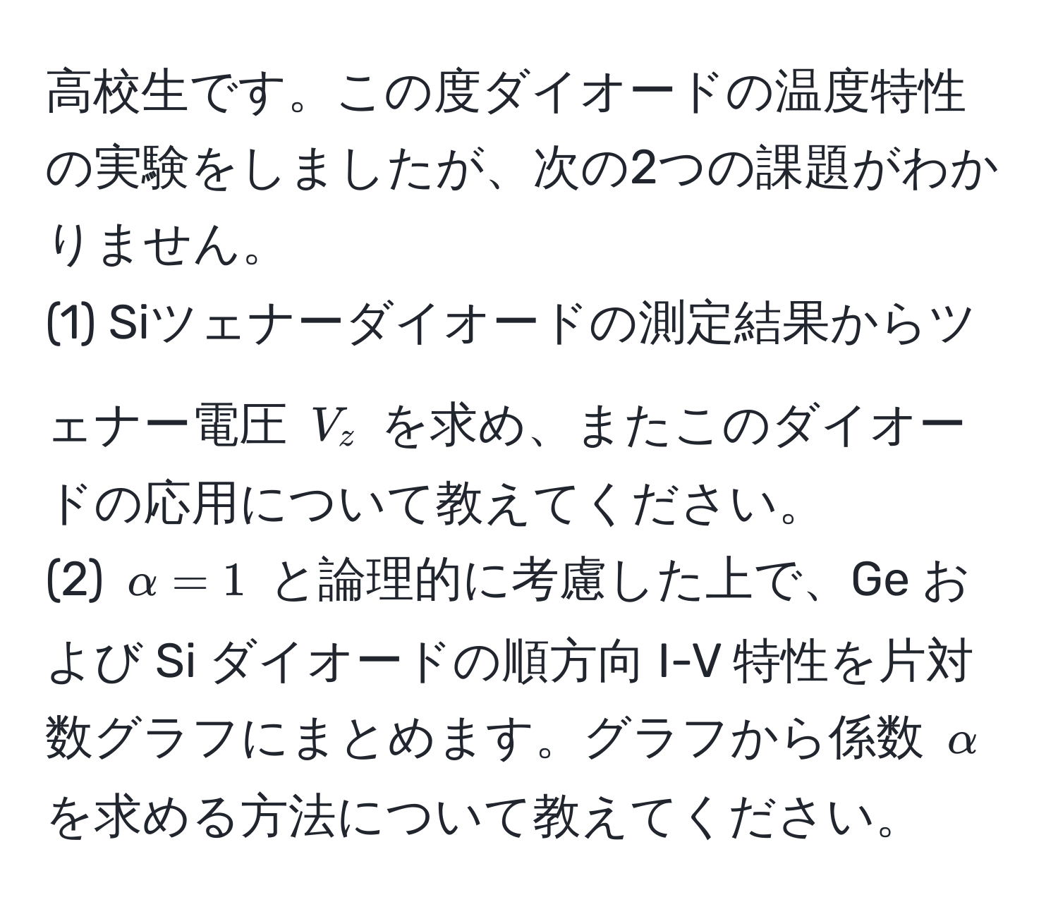 高校生です。この度ダイオードの温度特性の実験をしましたが、次の2つの課題がわかりません。  
(1) Siツェナーダイオードの測定結果からツェナー電圧 $V_z$ を求め、またこのダイオードの応用について教えてください。  
(2) $alpha=1$ と論理的に考慮した上で、Ge および Si ダイオードの順方向 I-V 特性を片対数グラフにまとめます。グラフから係数 $alpha$ を求める方法について教えてください。