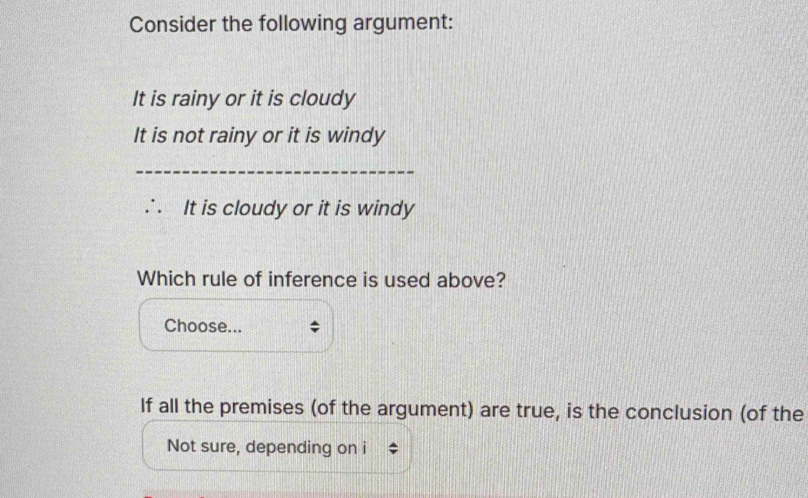 Consider the following argument:
It is rainy or it is cloudy
It is not rainy or it is windy
It is cloudy or it is windy
Which rule of inference is used above?
Choose... *
If all the premises (of the argument) are true, is the conclusion (of the
Not sure, depending on i