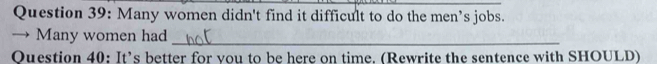 Many women didn't find it difficult to do the men’s jobs. 
→ Many women had_ 
Question 40: It’s better for you to be here on time. (Rewrite the sentence with SHOULD)