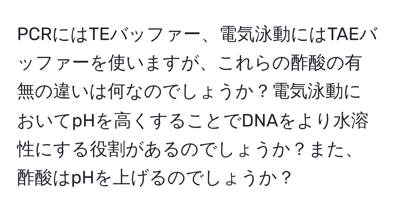 PCRにはTEバッファー、電気泳動にはTAEバッファーを使いますが、これらの酢酸の有無の違いは何なのでしょうか？電気泳動においてpHを高くすることでDNAをより水溶性にする役割があるのでしょうか？また、酢酸はpHを上げるのでしょうか？