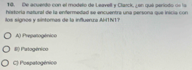 De acuerdo con el modelo de Leavell y Clarck, ¿en qué período de la
historia natural de la enfermedad se encuentra una persona que inicia con
los signos y síntomas de la influenza AH1N1?
A) Prepatogénico
B) Patogénico
C) Pospatogénico