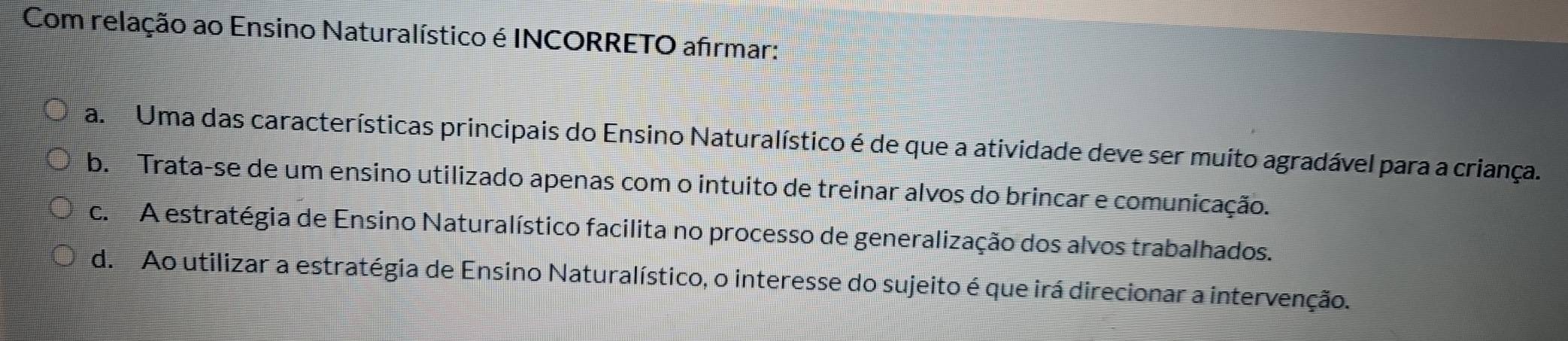 Com relação ao Ensino Naturalístico é INCORRETO afrmar:
a Uma das características principais do Ensino Naturalístico é de que a atividade deve ser muito agradável para a criança.
b. Trata-se de um ensino utilizado apenas com o intuito de treinar alvos do brincar e comunicação.
c. A estratégia de Ensino Naturalístico facilita no processo de generalização dos alvos trabalhados.
d. Ao utilizar a estratégia de Ensino Naturalístico, o interesse do sujeito é que irá direcionar a intervenção.