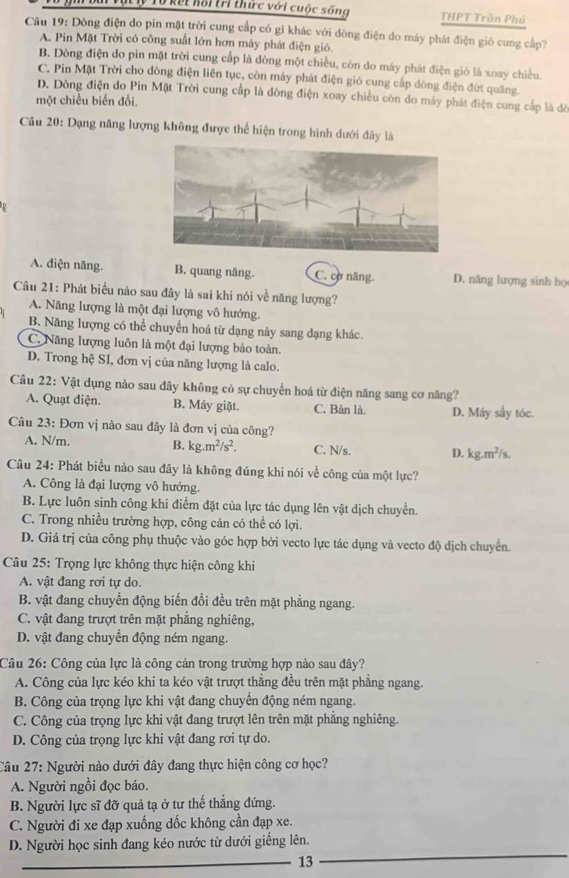 Ở kết hội tri thức với cuộc sống THPT Trần Phú
Câu 19: Dòng điện do pin mặt trời cung cấp có gỉ khác với dòng điện do máy phát điện gió cung cấp?
A. Pin Mặt Trời có công suất lớn hơn máy phát điện gió.
B. Dòng điện do pin mặt trời cung cấp là dòng một chiều, còn do máy phát điện gió là xoay chiều.
C. Pin Mặt Trời cho dòng điện liên tục, còn máy phát điện gió cung cấp dòng điện đứt quãng.
D. Dòng điện do Pin Mặt Trời cung cấp là đòng điện xoay chiều còn do máy phát điện cung cấp là đờ
một chiều biến đổi.
Câu 20: Dạng năng lượng không được thể hiện trong hình dưới đây là
A. diện năng. B. quang năng. C. cơ năng. D. năng lượng sinh họ
Câu 21: Phát biểu nào sau đây là sai khi nói về năng lượng?
A. Năng lượng là một đại lượng vô hướng.
B. Năng lượng có thể chuyển hoá từ dạng này sang dạng khác.
C. Năng lượng luôn là một đại lượng bảo toàn.
D. Trong hệ SI, đơn vị của năng lượng là calo.
Câu 22: Vật dụng nào sau đây không có sự chuyển hoá từ điện năng sang cơ năng?
A. Quạt điện. B. Máy giặt. C. Bàn là. D. Máy sấy tóc.
Câu 23: Đơn vị nào sau đây là đơn vị của công?
A. N/m. B. kg.m^2/s^2. C. N/s. D. kg.m^2/s.
Câu 24: Phát biểu nào sau đây là không đúng khi nói về công của một lực?
A. Công là đại lượng vô hướng.
B. Lực luôn sinh công khi điểm đặt của lực tác dụng lên vật dịch chuyển.
C. Trong nhiều trường hợp, công cản có thể có lợi.
D. Giá trị của công phụ thuộc vào góc hợp bởi vecto lực tác dụng và vecto độ dịch chuyển.
Câu 25: Trọng lực không thực hiện công khi
A. vật đang rơi tự do.
B. vật đang chuyển động biến đổi đều trên mặt phẳng ngang.
C. vật đang trượt trên mặt phẳng nghiêng,
D. vật đang chuyển động ném ngang.
Câu 26: Công của lực là công cản trong trường hợp nào sau đây?
A. Công của lực kéo khi ta kéo vật trượt thắng đều trên mặt phẳng ngang.
B. Công của trọng lực khi vật đang chuyển động ném ngang.
C. Công của trọng lực khi vật đang trượt lên trên mặt phẳng nghiêng.
D. Công của trọng lực khi vật đang rơi tự do.
Câu 27: Người nào dưới đây đang thực hiện công cơ học?
A. Người ngồi đọc báo.
B. Người lực sĩ đỡ quả tạ ở tư thể thắng đứng.
C. Người đi xe đạp xuống dốc không cần đạp xe.
D. Người học sinh đang kéo nước từ dưới giếng lên.
_13