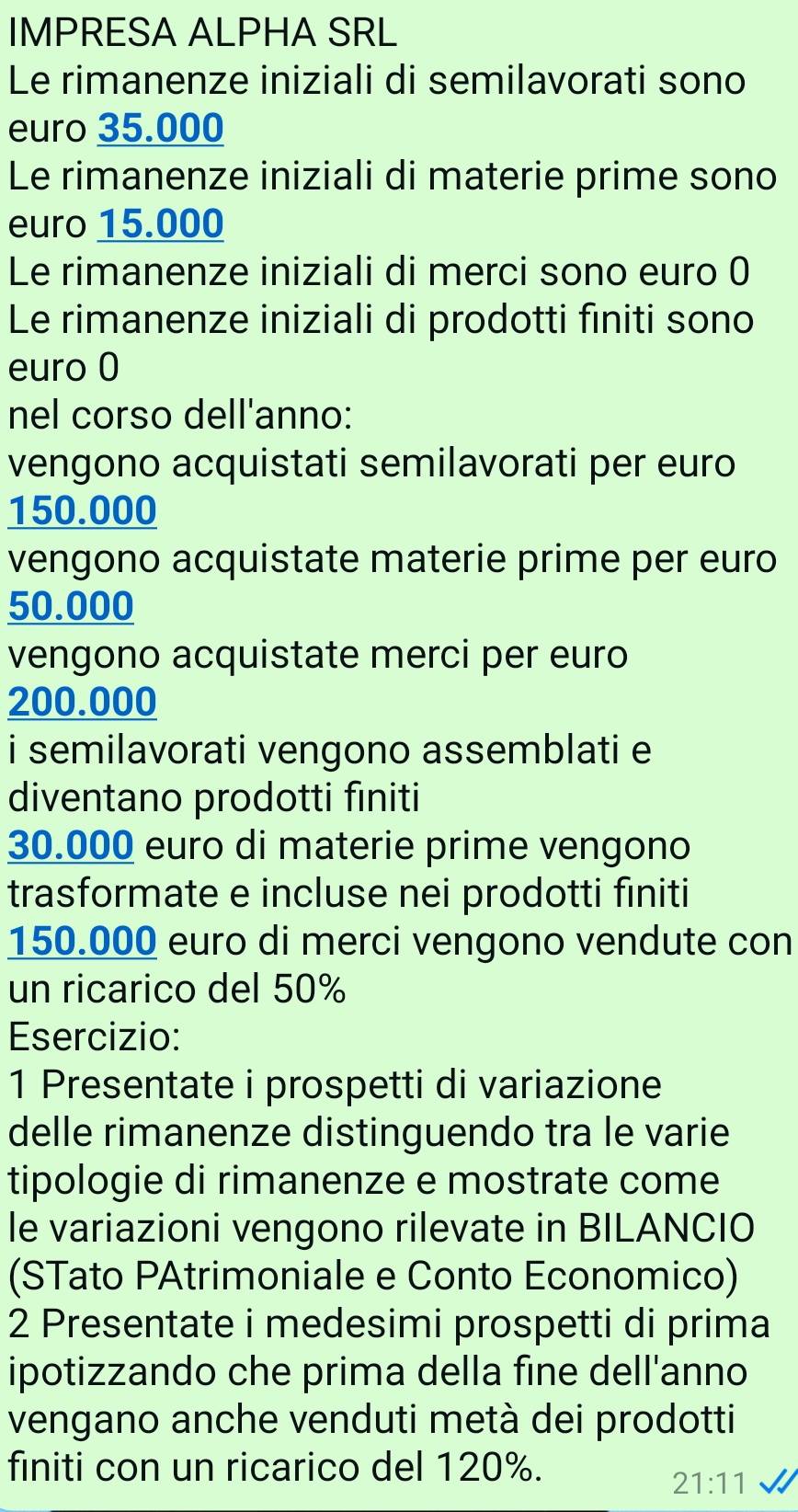 IMPRESA ALPHA SRL 
Le rimanenze iniziali di semilavorati sono 
euro 35.000
Le rimanenze iniziali di materie prime sono 
euro 15.000
Le rimanenze iniziali di merci sono euro 0 
Le rimanenze iniziali di prodotti fıniti sono
euro 0
nel corso dell'anno: 
vengono acquistati semilavorati per euro
150.000
vengono acquistate materie prime per euro
50.000
vengono acquistate merci per euro
200.000
i semilavorati vengono assemblati e 
diventano prodotti finiti
30.000 euro di materie prime vengono 
trasformate e incluse nei prodotti finiti
150.000 euro di merci vengono vendute con 
un ricarico del 50%
Esercizio: 
1 Presentate i prospetti di variazione 
delle rimanenze distinguendo tra le varie 
tipologie di rimanenze e mostrate come 
le variazioni vengono rilevate in BILANCIO 
(STato PAtrimoniale e Conto Economico) 
2 Presentate i medesimi prospetti di prima 
ipotizzando che prima della fine dell'anno 
vengano anche venduti metà dei prodotti 
finiti con un ricarico del 120%.
21:11