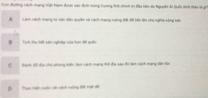 Con đường cách mạng Việt Nam được xác định trong Cương lĩnh chính trị đầu tiên do Nguyễn Ái Quốc khởi thảo là gi?
A Làm cách mạng từ sản dân quyên và cách mạng ruộng đất để tiến lên chú nghĩa cộng sản
B Tịch thu hết sản nghiệp của bọn đế quốc
C Bành đổ địa chủ phong kiến, làm cách mạng thổ địa sau đó làm cách mạng dân tộc
D Thực hện cuộc cải cách nưộng đổi trết để