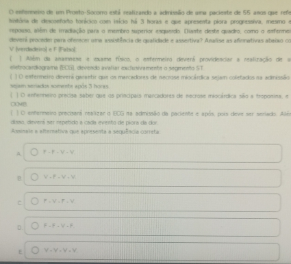 enfermeiro de um Pronto-Socorro está realizando a admissão de uma paciente de 55 anos que refe
história de desconforto torácico com início há 3 horas e que apresenta piora progressiva, mesmo e
repouso, além de irradiação para o membro superior esquerdo. Diante deste quadro, como o enfermei
deverá proceder para oferecer uma assistência de qualidade e assertiva? Amalise as afirmativas abeixo co
V (verdadeiro) e F (Falso)
) Além da anamnese e exame físico, o enfermeiro deverá providenciar a realização de u
eletrocardiograma (ECG), devendo avaliar exclusivamente o segmento ST.
| O emfermeiro deverá garantir que os marcadores de necrose miocárdica sejam coletados na admissão
sejam seriados somente após 3 horas.
 ) O enfermeiro precisa saber que os principais marcadores de necrose miocárdica são a troponina, e
CKMB
) O enfermeiro precisará realizar o ECG na admissão da paciente e após, pois deve ser seriado. Alén
disso, deverá ser repetido a cada evento de piora da dor.
Assinale a alternativa que apresenta a sequência correta
A F-F-V-V
B. V-F-V-V
C F=V-F=V
D. F· F· V-F
E V-V-V-V.