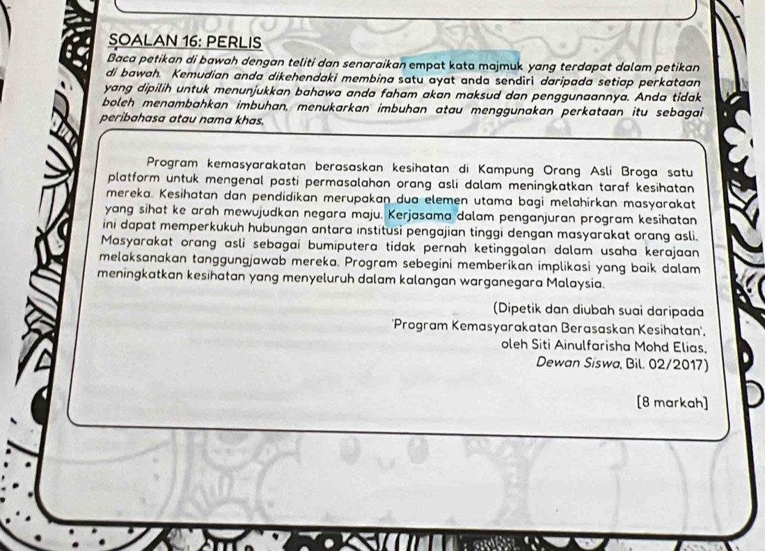 SOALAN 16: PERLIS 
Baca petikan di bawah dengan teliti dan senaraikan empat kata majmuk yang terdapat dalam petikan 
di bawah. Kemudian anda dikehendaki membina satu ayat anda sendirì daripada setiap perkataan 
yang dipilih untuk menunjukkan bahawa anda faham akan maksud dan penggunaannya. Anda tidak 
boleh menambahkan imbuhan, menukarkan imbuhan atau menggunakan perkataan itu sebagai 
peribahasa atau nama khas. 
Program kemasyarakatan berasaskan kesihatan di Kampung Orang Asli Broga satu 
platform untuk mengenal pasti permasalahan orang asli dalam meningkatkan taraf kesihatan 
mereka. Kesihatan dan pendidikan merupakan dua elemen utama bagi melahirkan masyarakat 
yang sihat ke arah mewujudkan negara maju. Kerjasama dalam penganjuran program kesihatan 
ini dapat memperkukuh hubungan antara institusi pengajian tinggi dengan masyarakat orang asli. 
Masyarakat orang asli sebagai bumiputera tidak pernah ketinggalan dalam usaha kerajaan 
melaksanakan tanggungjawab mereka. Program sebegini memberikan implikasi yang baik dalam 
meningkatkan kesihatan yang menyeluruh dalam kalangan warganegara Malaysia. 
(Dipetik dan diubah suai daripada 
'Program Kemasyarakatan Berasaskan Kesihatan', 
oleh Siti Ainulfarisha Mohd Elias, 
Dewan Siswa, Bil. 02/2017) 
[8 markah]