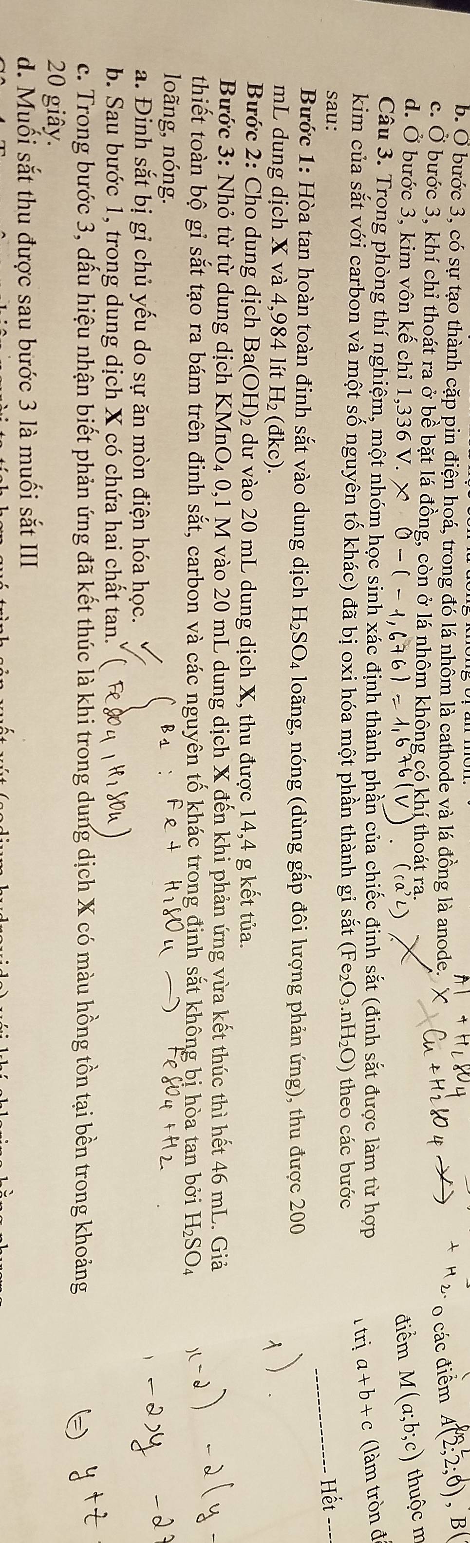 A|+
b. Ở bước 3, có sự tạo thành cặp pin điện hoá, trong đó lá nhôm là cathode và lá đồng là anode.
o các điểm A(2;2;6) , B(
c. Ở bước 3, khí chỉ thoát ra ở bề bặt lá đồng, còn ở lá nhôm không có khí thoát ra.
d. Ở bước 3, kim vôn kế chỉ 1,336V. * 0-(-1 điểm M(a;b;c) thuộc m
Câu 3. Trong phòng thí nghiệm, một nhóm học sinh xác định thành phần của chiếc đinh sắt (đinh sắt được làm từ hợp a+b+c (làm tròn đi
kim của sắt với carbon và một số nguyên tố khác) đã bị oxi hóa một phần thành gi sắt (Fe_2O_3.nH_2O) theo các bước
trị
sau: _Hết
Bước 1: Hòa tan hoàn toàn đinh sắt vào dung dịch H_2SO_4 loãng, nóng (dùng gấp đôi lượng phản ứng), thu được 200
mL dung dịch X và 4,984 lít H_2 (đkc)
Bước 2: Cho dung dịch Ba(OH)₂ dư vào 20 mL dung dịch X, thu được 14,4 g kết tủa.
Bước 3: Nhỏ từ từ dung dịch I KMnO_4 0,1 M vào 20 mL dung dịch X đến khi phản ứng vừa kết thúc thì hết 46 mL. Giả
thiết toàn bộ gỉ sắt tạo ra bám trên đinh sắt, carbon và các nguyên tố khác trong đinh sắt không bị hòa tan bởi H₂SO₄
loãng, nóng.
a. Đinh sắt bị gỉ chủ yếu do sự ăn mòn điện hóa học.
b. Sau bước 1, trong dung dịch X có chứa hai chất tan.
c. Trong bước 3, dầu hiệu nhận biết phản ứng đã kết thúc là khi trong dung dịch X có màu hồng tồn tại bền trong khoảng
20 giây.
d. Muối sắt thu được sau bước 3 là muối sắt III