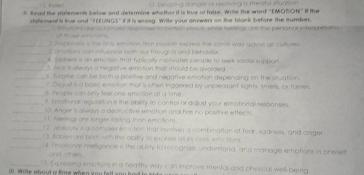 Relief Escaping danger or resolving a stressful situation 
lt. Read the statements below and determine whether it is true or false. Write the word ''EMOTION'' it the 
statement is true and ''FEEUNGS'' if it is wrong. Write your answers on the blank before the number. 
_1. Emations are automatic responses to certain stimuli, while feelings are the personal interpretation 
of those amotions. 
_2. Happiness is the only emation that people express the same way across all cultures. 
_3. Emotions can influence both our thoughts and behavior. 
_4. Sadness is an emotion that typically motivates people to seek social support. 
_5. Fear is always a negative emotion that should be avoided. 
_6. Surprise can be both a positive and negative emotion depending on the situation. 
_7. Disgust is a basic emotion that is often triggered by unpleasant sights. smells, or tastes. 
_8. People can only feel one emotion at a time. 
_9. Emotional regulation is the ability to control or adjust your emotional responses. 
_10. Anger is always a destructive emotion and has no positive effects. 
_( 1, Feelings are longer-lasting than emotions. 
_12. Jealousy is a complex emotion that involves a combination of fear, sadness, and anger. 
_13. Babies are born with the ability to express all six core emotions. 
_14. Emotional infelligence is the ability to recognize, understand, and manage emotions in oneself 
and others. 
_15, Expressing emotions in a healthy way can improve mental and physical well-being. 
ill. Write about a time when you felt you had to