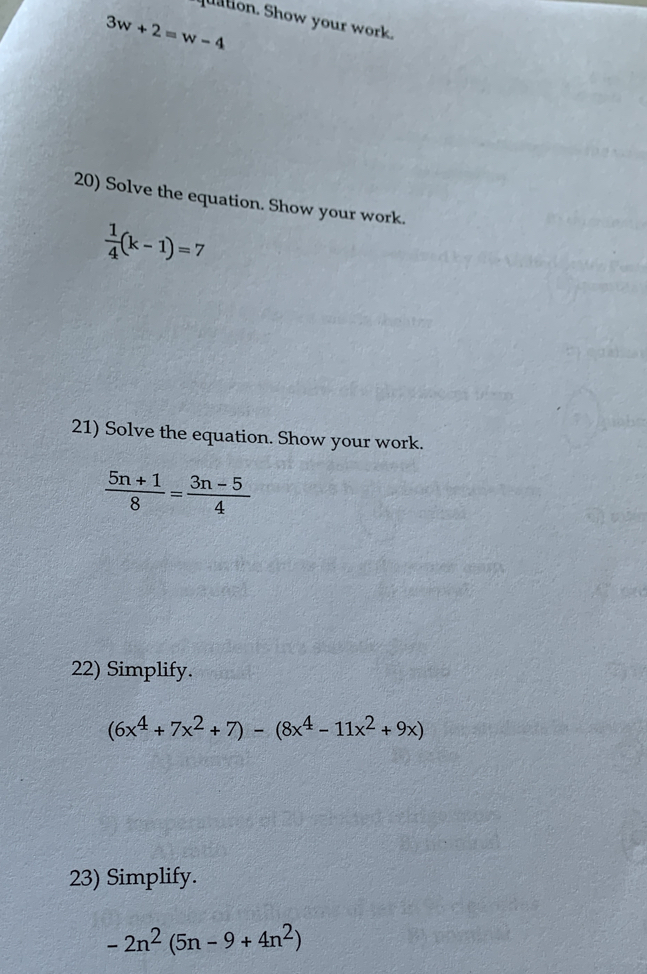 quation. Show your work.
3w+2=w-4
20) Solve the equation. Show your work.
 1/4 (k-1)=7
21) Solve the equation. Show your work.
 (5n+1)/8 = (3n-5)/4 
22) Simplify.
(6x^4+7x^2+7)-(8x^4-11x^2+9x)
23) Simplify.
-2n^2(5n-9+4n^2)