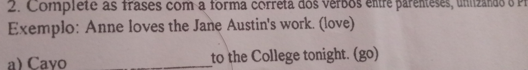 Complete as frases com a forma correta dos verbos entre parenteses, unlizando o Pr 
Exemplo: Anne loves the Jane Austin's work. (love) 
a) Cayo _to the College tonight. (go)