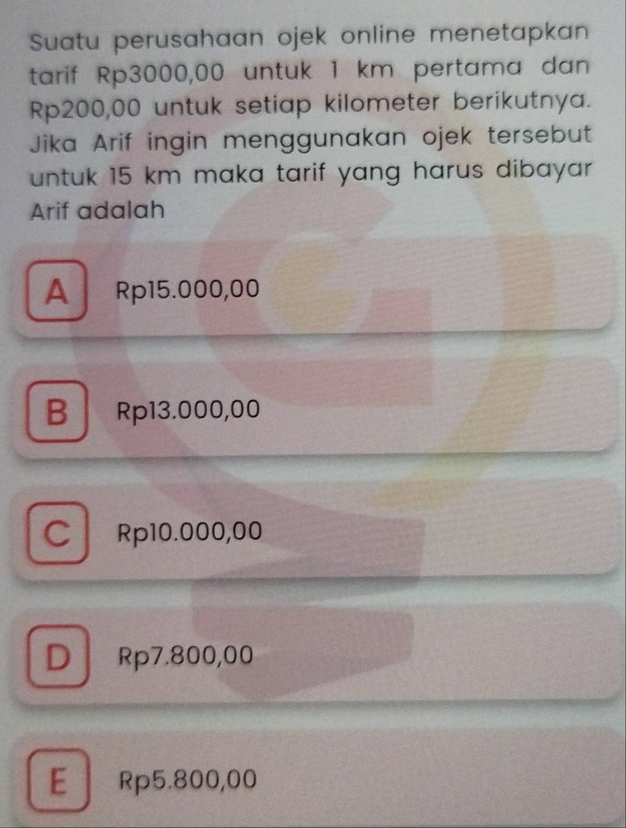 Suatu perusahaan ojek online menetapkan
tarif Rp3000,00 untuk 1 km pertama dan
Rp200,00 untuk setiap kilometer berikutnya.
Jika Arif ingin menggunakan ojek tersebut
untuk 15 km maka tarif yang harus dibayar .
Arif adalah
A Rp15.000,00
B Rp13.000,00
C Rp10.000,00
D Rp7.800,00
E Rp5.800,00