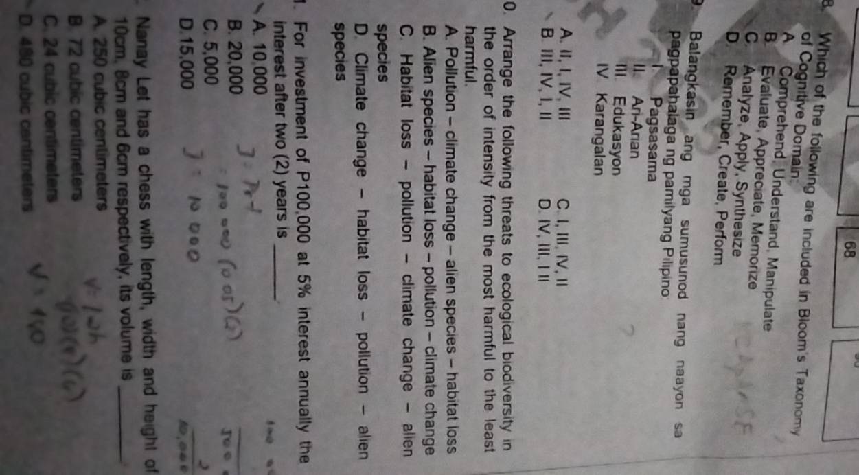 Which of the following are included in Bloom's Taxonomy
of Cognitive Domain
A Comprehend, Understand, Manipulate
B Evaluate, Appreciate, Memorize
C. Analyze, Apply, Synthesize
D. Remember, Create, Perform
9. Balangkasin ang mga sumusunod nang naayon sa
pagpapahalaga ng pamilyang Pilipino
Pagsasama
II. Ari-Arian
Ill Edukasyon
IV Karangalan
A. Ⅱ, I, ⅣV, Ⅲ C. I, Ⅲ, IV, Ⅱ
B. ⅢI, IV, I, Ⅱ D.ⅣV,Ⅲ、ⅠⅡ
0. Arrange the following threats to ecological biodiversity in
the order of intensity from the most harmful to the least 
harmful .
A. Pollution - climate change - alien species - habitat loss
B. Alien species - habitat loss - pollution - climate change
C. Habitat loss - pollution - climate change - alien
species
D. Climate change - habitat loss - pollution - alien
species
1. For investment of P100,000 at 5% interest annually the
interest after two (2) years is _
A. 10,000
B. 20,000
C. 5,000
D. 15,000
1,∞4
Nanay Let has a chess with length, width and height of
10cm. 8cm and 6cm respectively, its volume is_
A. 250 cubic centimeters
B. 72 cubic centimeters
C. 24 cubic centimeters
D. 480 cubic cantimeters