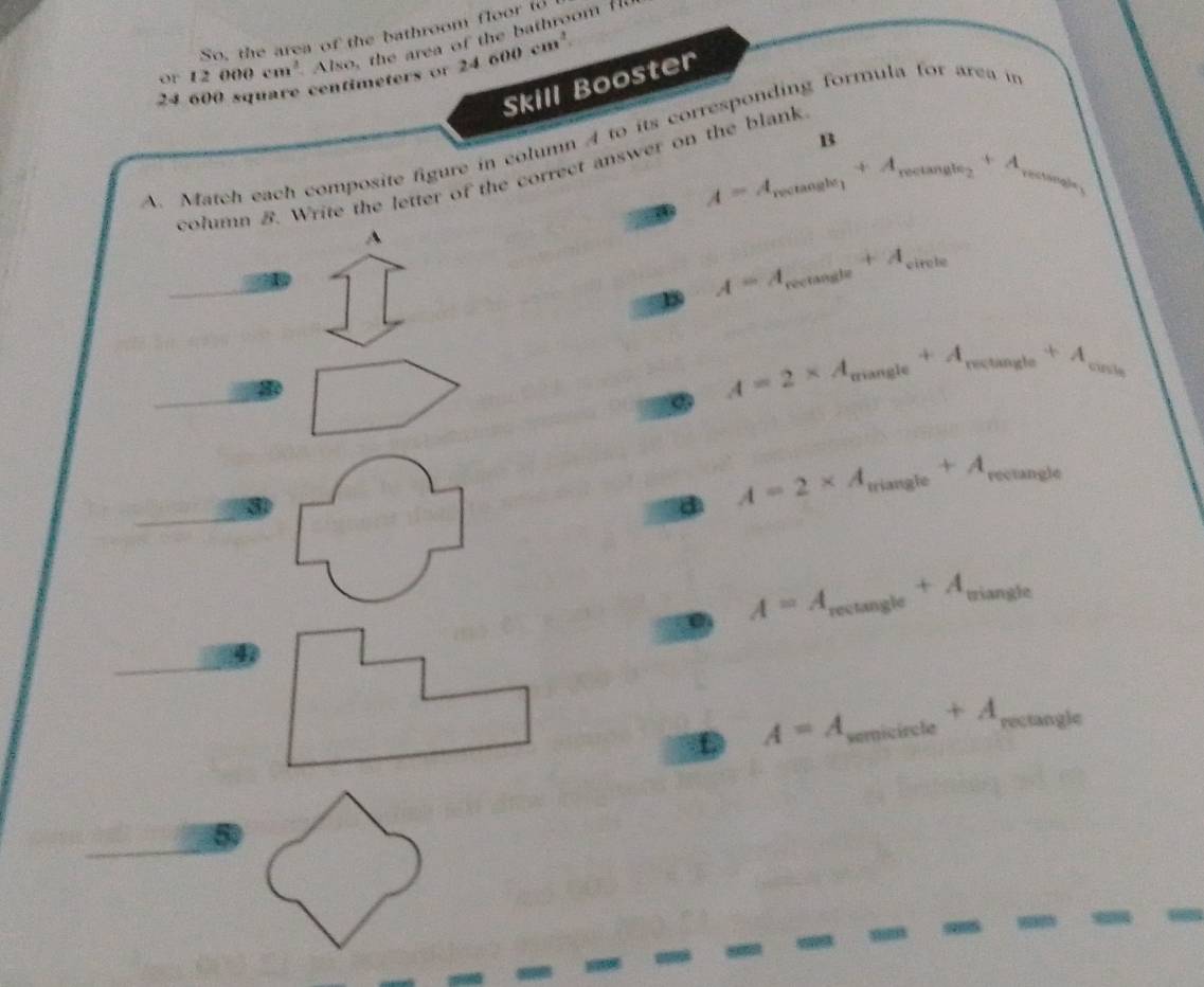 So, the area of the bathroom floor to
24 600 square centimeters o Also, the area of the bathroom H
or 12000cm^3 24600cm^2. 
Skill Booster
A. Match each composite figure in column 4 to its corresponding formula for area i
13
A=A_roctan gle_1+A_rectan gle_2+A_rectan gle_1
column B. Write the letter of the correct answer on the blank
A
_ A=A_rectan gle+A_circle
A=2* A_mangle+A_mingle+A_cingle
d A=2* A_mangle+A_revtan gle
_ A=A_rectan gle+A_wiangle
A=A _ a +A_rectan gle _