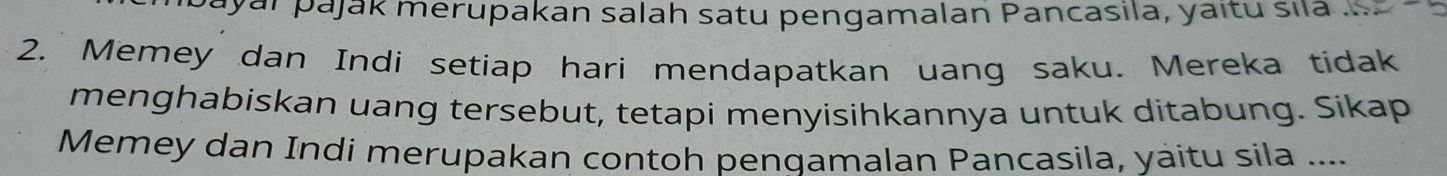 ayaï pajak merupakan salah satu pengamalan Pancasila, yaitu sila 
2. Memey dan Indi setiap hari mendapatkan uang saku. Mereka tidak 
menghabiskan uang tersebut, tetapi menyisihkannya untuk ditabung. Sikap 
Memey dan Indi merupakan contoh pengamalan Pancasila, yaitu sila ....