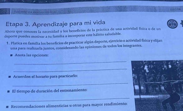 Aqui viene una mejor versión de mí Lección 
Etapa 3. Aprendizaje para mi vida 
Ahora que conoces la necesidad y los beneficios de la práctica de una actividad física o de un 
deporte puedes motivar a tu familia a incorporar este hábito saludable. 
1. Platica en familia los beneficios de practicar algún deporte, ejercicio o actividad física y elijan 
una para realizarla juntos, considerando las opiniones de todos los integrantes. 
Anota las opciones: 
_ 
_ 
Acuerden el horario para practicarlo: 
_ 
El tiempo de duración del entrenamiento: 
_ 
Recomendaciones alimenticias u otras para mayor rendimiento: