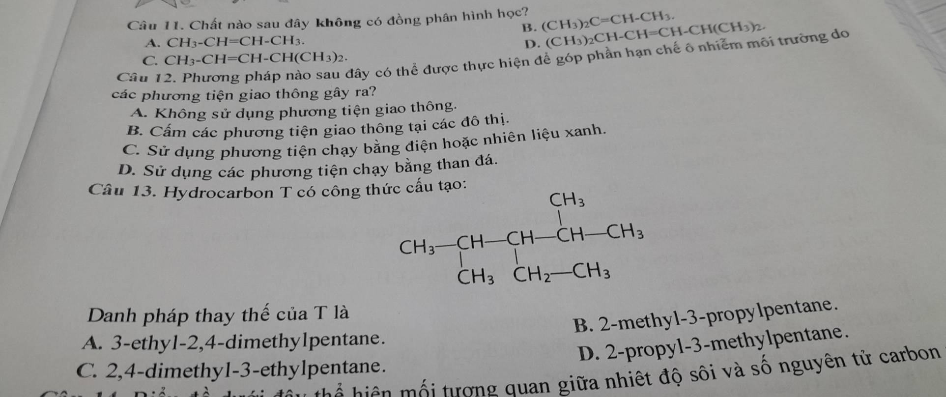 Chất nào sau đây không có đồng phân hình học? (CH_3)_2C=CH-CH_3.
B.
A. CH_3-CH=CH-CH_3. D. (CH_3)_2CH-CH=CH-CH(CH_3)_2.
C. CH_3-CH=CH-CH(CH_3)_2.
Câu 1
đây có thể được thực hiện để góp phần hạn chế ô nhiễm môi trường do
các phương tiện giao thông gây ra?
A. Không sử dụng phương tiện giao thông.
B. Cấm các phương tiện giao thông tại các đô thị.
C. Sử dụng phương tiện chạy bằng điện hoặc nhiên liệu xanh.
D. Sử dụng các phương tiện chạy bằng than đá.
Câu 13. Hydrocarbon T có công thứ
Danh pháp thay thế của T là
B. 2-methyl-3-propylpentane.
A. 3-ethy1-2,4-dimethylpentane.
D. 2-propyl-3-methylpentane.
C. 2,4-dimethy1-3-ethylpentane.
h  h  ê      i tượng quan giữa nhiệt độ sôi và số nguyên tử carbon