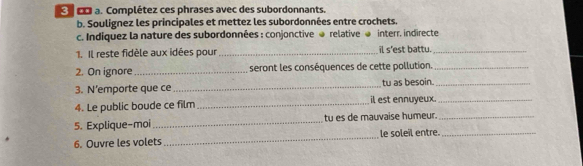 Complétez ces phrases avec des subordonnants. 
b. Soulignez les principales et mettez les subordonnées entre crochets. 
c. Indiquez la nature des subordonnées : conjonctive @ relative @ interr. indirecte 
1. Il reste fidèle aux idées pour _il s'est battu._ 
2. On ignore_ seront les conséquences de cette pollution._ 
3. N’emporte que ce _tu as besoin._ 
4. Le public boude ce film _il est ennuyeux_ 
5. Explique-moi _tu es de mauvaise humeur._ 
6. Ouvre les volets _le soleil entre._