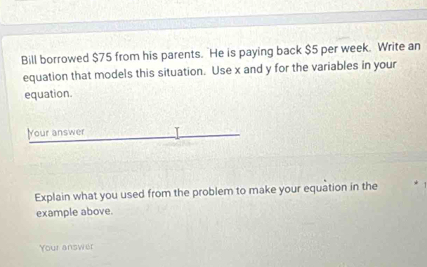 Bill borrowed $75 from his parents. He is paying back $5 per week. Write an 
equation that models this situation. Use x and y for the variables in your 
equation. 
Your answer 
Explain what you used from the problem to make your equation in the 
example above. 
Your answer