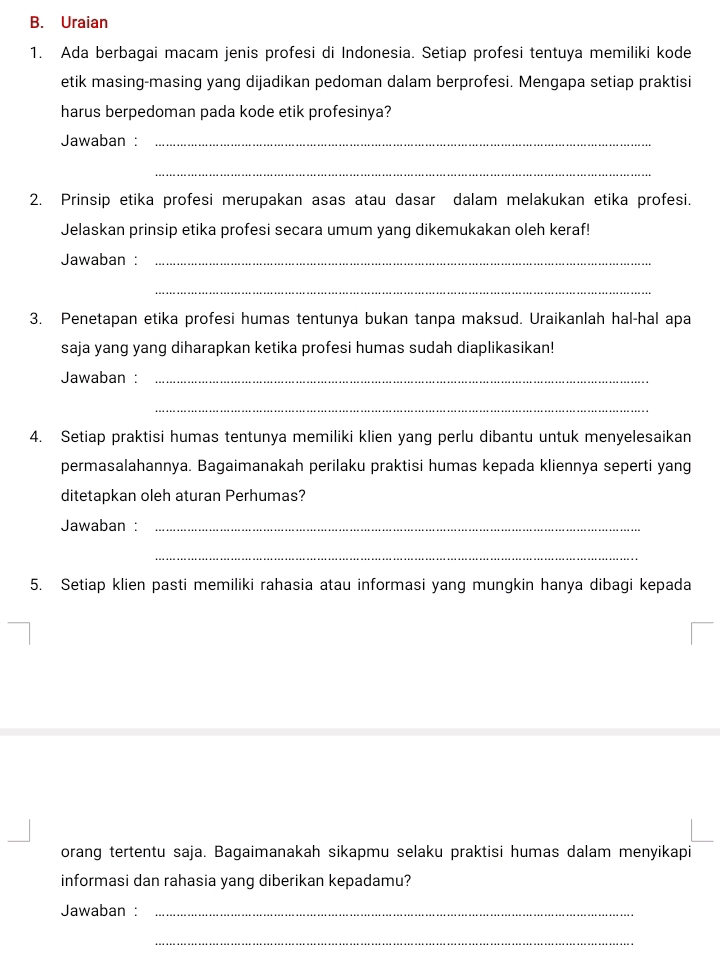 Uraian 
1. Ada berbagai macam jenis profesi di Indonesia. Setiap profesi tentuya memiliki kode 
etik masing-masing yang dijadikan pedoman dalam berprofesi. Mengapa setiap praktisi 
harus berpedoman pada kode etik profesinya? 
Jawaban :_ 
_ 
2. Prinsip etika profesi merupakan asas atau dasar dalam melakukan etika profesi. 
Jelaskan prinsip etika profesi secara umum yang dikemukakan oleh keraf! 
Jawaban :_ 
_ 
3. Penetapan etika profesi humas tentunya bukan tanpa maksud. Uraikanlah hal-hal apa 
saja yang yang diharapkan ketika profesi humas sudah diaplikasikan! 
Jawaban :_ 
_ 
4. Setiap praktisi humas tentunya memiliki klien yang perlu dibantu untuk menyelesaikan 
permasalahannya. Bagaimanakah perilaku praktisi humas kepada kliennya seperti yang 
ditetapkan oleh aturan Perhumas? 
Jawaban :_ 
_ 
5. Setiap klien pasti memiliki rahasia atau informasi yang mungkin hanya dibagi kepada 
orang tertentu saja. Bagaimanakah sikapmu selaku praktisi humas dalam menyikapi 
informasi dan rahasia yang diberikan kepadamu? 
Jawaban :_ 
_