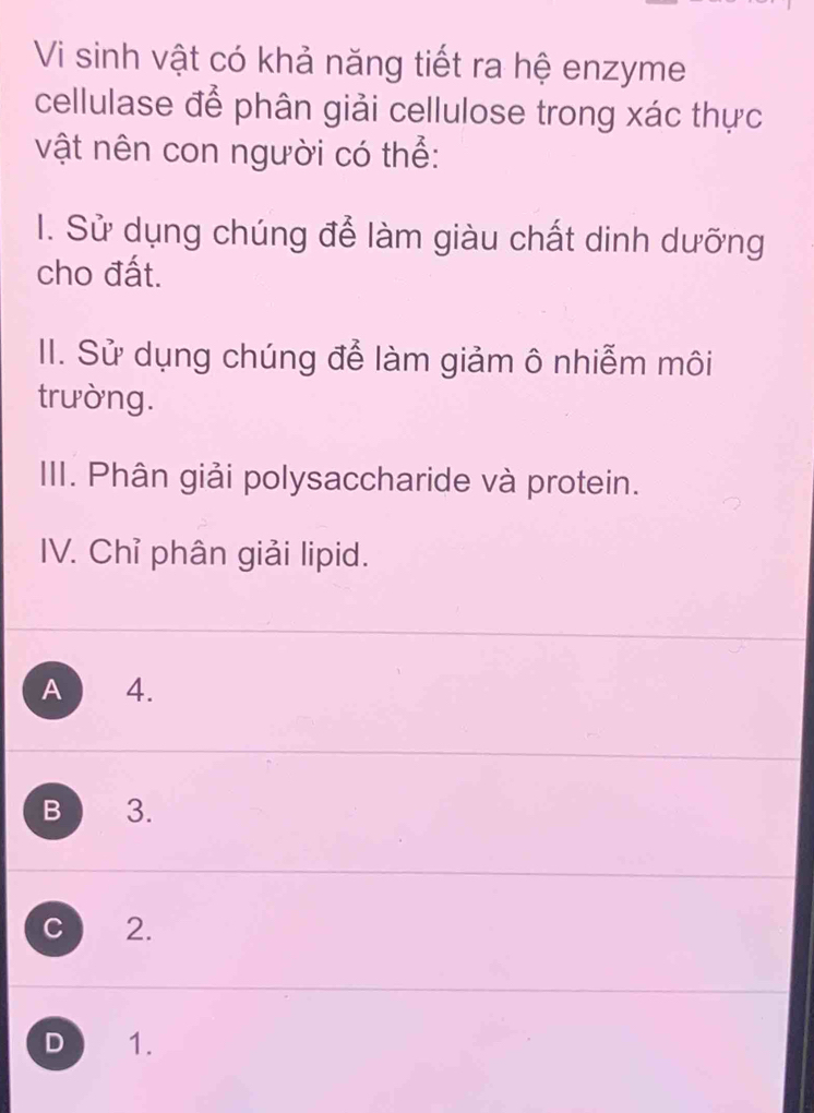 Vi sinh vật có khả năng tiết ra hệ enzyme
cellulase để phân giải cellulose trong xác thực
vật nên con người có thể:
I. Sử dụng chúng để làm giàu chất dinh dưỡng
cho đất.
II. Sử dụng chúng để làm giảm ô nhiễm môi
trường.
III. Phân giải polysaccharide và protein.
IV. Chỉ phân giải lipid.
A 4.
B 3.
C 2.
D 1.