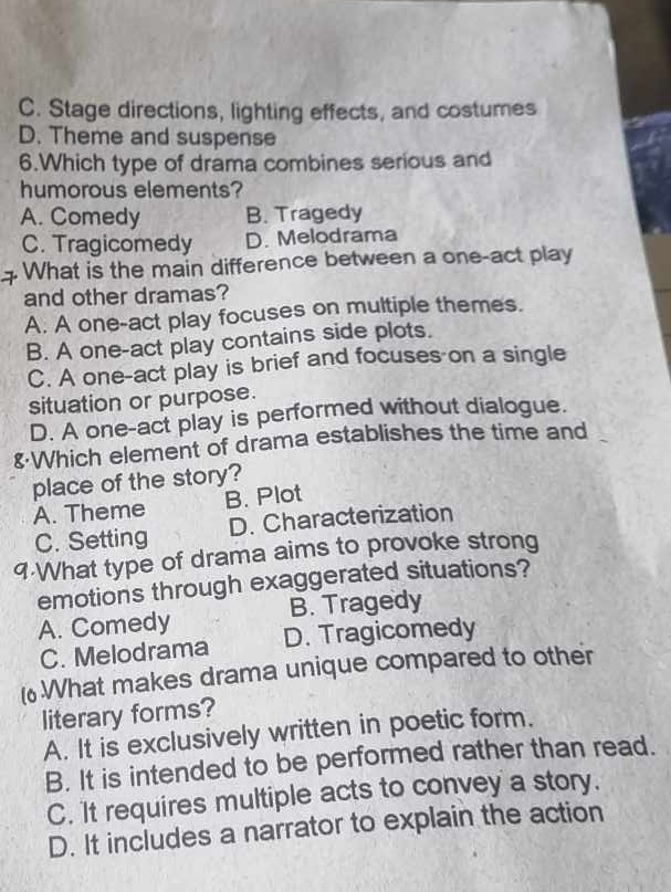 C. Stage directions, lighting effects, and costumes
D. Theme and suspense
6.Which type of drama combines serious and
humorous elements?
A. Comedy B. Tragedy
C. Tragicomedy D. Melodrama
What is the main difference between a one-act play
and other dramas?
A. A one-act play focuses on multiple themes.
B. A one-act play contains side plots.
C. A one-act play is brief and focuses on a single
situation or purpose.
D. A one-act play is performed without dialogue.
&Which element of drama establishes the time and
place of the story?
A. Theme B. Plot
C. Setting D. Characterization
9-What type of drama aims to provoke strong
emotions through exaggerated situations?
B. Tragedy
A. Comedy D. Tragicomedy
C. Melodrama
(What makes drama unique compared to other
literary forms?
A. It is exclusively written in poetic form.
B. It is intended to be performed rather than read.
C. It requires multiple acts to convey a story.
D. It includes a narrator to explain the action