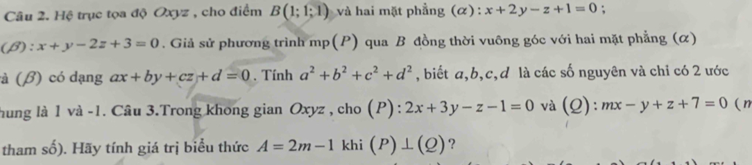 Hệ trục tọa độ Oxyz , cho điểm B(1;1;1) và hai mặt phẳng (α) : x+2y-z+1=0 : 
(β): x+y-2z+3=0. Giả sử phương trình mp(P) qua B đồng thời vuông góc với hai mặt phẳng (α) 
à (β) có dạng ax+by+cz+d=0. Tính a^2+b^2+c^2+d^2 , biết a, b, c, d là các số nguyên và chỉ có 2 ước 
hung là 1 và -1. Câu 3.Trong khong gian Oxyz , cho (P) : 2x+3y-z-1=0 và (Q): mx-y+z+7=0 (n 
tham số). Hãy tính giá trị biểu thức A=2m-1 khi (P)⊥ (Q) ?