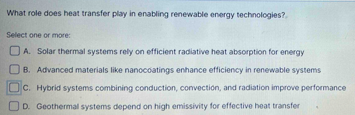 What role does heat transfer play in enabling renewable energy technologies?
Select one or more:
A. Solar thermal systems rely on efficient radiative heat absorption for energy
B. Advanced materials like nanocoatings enhance efficiency in renewable systems
C. Hybrid systems combining conduction, convection, and radiation improve performance
D. Geothermal systems depend on high emissivity for effective heat transfer