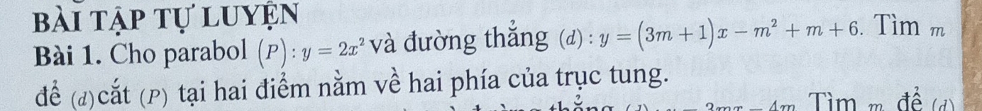 bài tập tự luyện
Bài 1. Cho parabol (P):y=2x^2 và đường thắng (d) : y=(3m+1)x-m^2+m+6. Tìm m
để (đ)cắt (P) tại hai điểm nằm về hai phía của trục tung.
Tìm m để (đ)