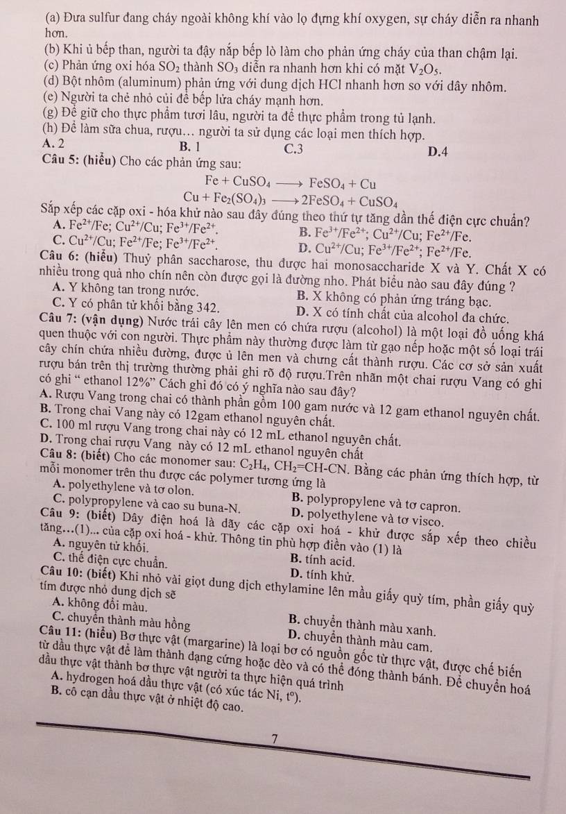 Đưa sulfur đang cháy ngoài không khí vào lọ đựng khí oxygen, sự cháy diễn ra nhanh
hon.
(b) Khi ủ bếp than, người ta đậy nắp bếp lò làm cho phản ứng cháy của than chậm lại.
(c) Phản ứng oxi hóa SO_2 thành SO_3 diễn ra nhanh hơn khi có mặt V_2O_5.
(d) Bột nhôm (aluminum) phản ứng với dung dịch HCl nhanh hơn so với dây nhôm.
(e) Người ta chẻ nhỏ củi để bếp lửa cháy mạnh hơn.
(g) Để giữ cho thực phẩm tươi lâu, người ta để thực phẩm trong tủ lạnh.
(h) Để làm sữa chua, rượu... người ta sử dụng các loại men thích hợp.
A. 2 B. 1 C.3 D.4
Câu 5: (hiểu) Cho các phản ứng sau:
Fe+CuSO_4to FeSO_4+Cu
Cu+Fe_2(SO_4)_3to 2FeSO_4+CuSO_4
Sắp xếp các cặp oxi - hóa khử nào sau đây đúng theo thứ tự tăng dần thế điện cực chuẩn?
A. Fe^(2+)/Fe;Cu^(2+)/Cu;Fe^(3+)/Fe^(2+). B. Fe^(3+)/Fe^(2+);Cu^(2+)/Cu;Fe^(2+)/Fe.
C. Cu^(2+)/Cu;Fe^(2+)/Fe;Fe^(3+)/Fe^(2+). D. Cu^(2+)/Cu;Fe^(3+)/Fe^(2+);Fe^(2+)/Fe.
Câu 6: (hiểu) Thuỷ phân saccharose, thu được hai monosaccharide X và Y. Chất X có
nhiều trong quả nho chín nên còn được gọi là đường nho. Phát biểu nào sau đây đúng ?
A. Y không tan trong nước. B. X không có phản ứng tráng bạc.
C. Y có phân tử khối bằng 342. D. X có tính chất của alcohol đa chức.
Câu 7: (vận dụng) Nước trái cây lên men có chứa rượu (alcohol) là một loại đồ uống khá
quen thuộc với con người. Thực phẩm này thường được làm từ gạo nếp hoặc một số loại trái
cây chín chứa nhiều đường, được ủ lên men và chưng cất thành rượu. Các cơ sở sản xuất
rượu bán trên thị trường thường phải ghi rõ độ rượu.Trên nhãn một chai rượu Vang có ghi
có ghi “ ethanol 12% ” Cách ghi đó có ý nghĩa nào sau đây?
A. Rượu Vang trong chai có thành phần gồm 100 gam nước và 12 gam ethanol nguyên chất.
B. Trong chai Vang này có 12gam ethanol nguyên chất.
C. 100 ml rượu Vang trong chai này có 12 mL ethanol nguyên chất.
D. Trong chai rượu Vang này có 12 mL ethanol nguyên chất
Câu 8: (biết) Cho các monomer sau: C_2H_4,CH_2=CH-CN.. Bằng các phản ứng thích hợp, từ
mỗi monomer trên thu được các polymer tương ứng là
A. polyethylene và tơ olon. B. polypropylene và tơ capron.
C. polypropylene và cao su buna-N. D. polyethylene và tơ visco.
Câu 9: (biết) Dây điện hoá là dãy các cặp oxi hoá - khử được sắp xếp theo chiều
tăng..(1)... của cặp oxi hoá - khử. Thông tin phù hợp điền vào (1) là
A. nguyên tử khối. B. tính acid.
C. thế điện cực chuẩn. D. tính khử.
Câu 10: (biết) Khi nhỏ vài giọt dung dịch ethylamine lên mầu giấy quỳ tím, phần giấy quỳ
tím được nhỏ dung dịch sẽ
A. không đổi màu. B. chuyển thành màu xanh.
C. chuyển thành màu hồng D. chuyền thành màu cam.
Câu 11: (hiểu) Bơ thực vật (margarine) là loại bơ có nguồn gốc từ thực vật, được chế biến
từ đầu thực vật để làm thành dạng cứng hoặc dèo và có thể đóng thành bánh. Để chuyền hoá
đầu thực vật thành bơ thực vật người ta thực hiện quá trình
A. hydrogen hoá dầu thực vật (có xúc tác Ni, t°).
B. cô cạn dầu thực vật ở nhiệt độ cao.
7