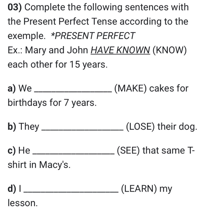 Complete the following sentences with 
the Present Perfect Tense according to the 
exemple. *PRESENT PERFECT 
Ex.: Mary and John HAVE KNOWN (KNOW) 
each other for 15 years. 
a) We _(MAKE) cakes for 
birthdays for 7 years. 
b) They _(LOSE) their dog. 
c) He _(SEE) that same T- 
shirt in Macy's. 
d) l _(LEARN) my 
lesson.