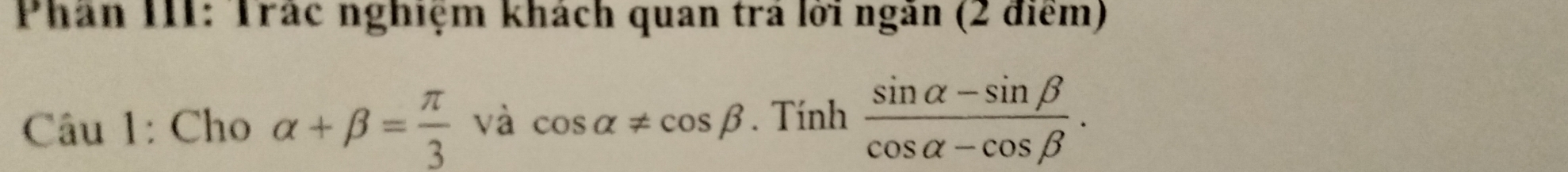 Phần III: Trác nghiệm khách quan trả lời ngăn (2 điểm) 
Câu 1: Cho alpha +beta = π /3 vhat acos alpha != cos beta .Tinh (sin alpha -sin beta )/cos alpha -cos beta  .