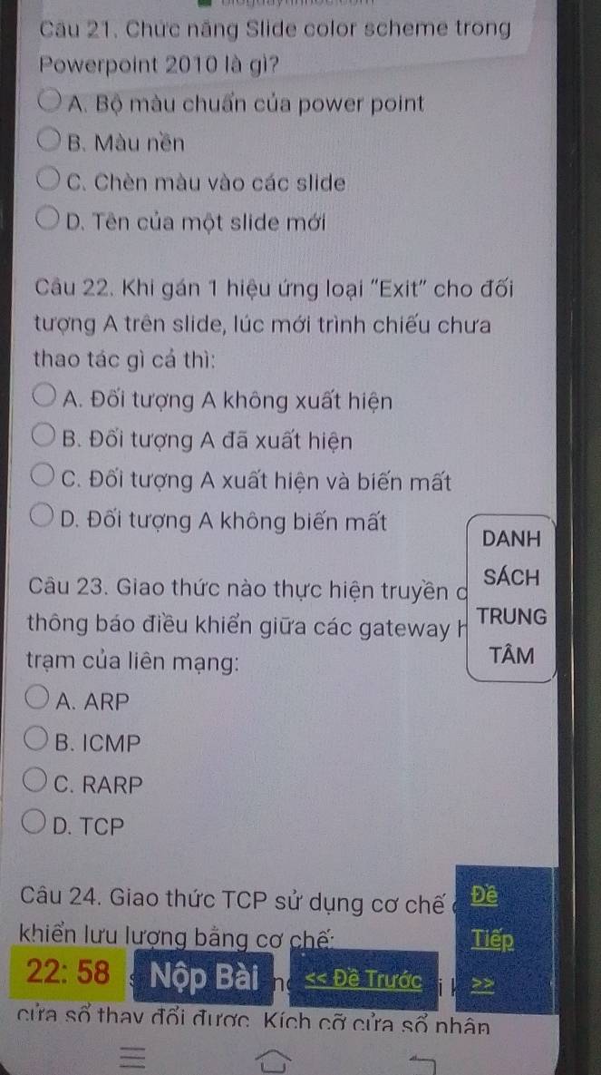 Chức năng Slide color scheme trong
Powerpoint 2010 là gì?
A. Bộ màu chuẩn của power point
B. Màu nền
C. Chèn màu vào các slide
D. Tên của một slide mới
Câu 22. Khi gán 1 hiệu ứng loại "Exit" cho đối
tượng A trên slide, lúc mới trình chiếu chưa
thao tác gì cá thì:
A. Đối tượng A không xuất hiện
B. Đối tượng A đã xuất hiện
C. Đối tượng A xuất hiện và biến mất
D. Đối tượng A không biến mất DANH
Câu 23. Giao thức nào thực hiện truyền ở sÁch
thông báo điều khiển giữa các gateway h TRUNG
trạm của liên mạng:
TÂM
A. ARP
B. ICMP
C. RARP
D. TCP
Câu 24. Giao thức TCP sử dụng cơ chế Đề
khiển lưu lượng bằng cơ chế: Tiếp
22:58 Nộp Bài h << Đề Trước >>
cửa số thay đổi được. Kích cỡ cửa sổ nhân
=