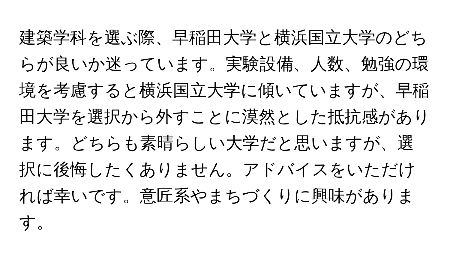 建築学科を選ぶ際、早稲田大学と横浜国立大学のどちらが良いか迷っています。実験設備、人数、勉強の環境を考慮すると横浜国立大学に傾いていますが、早稲田大学を選択から外すことに漠然とした抵抗感があります。どちらも素晴らしい大学だと思いますが、選択に後悔したくありません。アドバイスをいただければ幸いです。意匠系やまちづくりに興味があります。