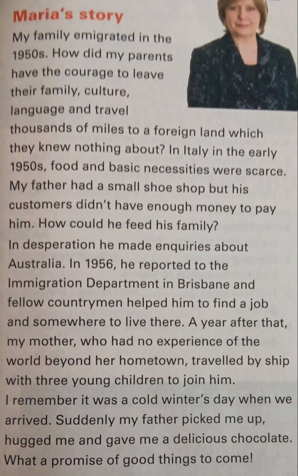 Maria's story 
My family emigrated in the 
1950s. How did my parents 
have the courage to leave 
their family, culture, 
language and travel 
thousands of miles to a foreign land which 
they knew nothing about? In Italy in the early 
1950s, food and basic necessities were scarce. 
My father had a small shoe shop but his 
customers didn’t have enough money to pay 
him. How could he feed his family? 
In desperation he made enquiries about 
Australia. In 1956, he reported to the 
Immigration Department in Brisbane and 
fellow countrymen helped him to find a job 
and somewhere to live there. A year after that, 
my mother, who had no experience of the 
world beyond her hometown, travelled by ship 
with three young children to join him. 
I remember it was a cold winter’s day when we 
arrived. Suddenly my father picked me up, 
hugged me and gave me a delicious chocolate. 
What a promise of good things to come!