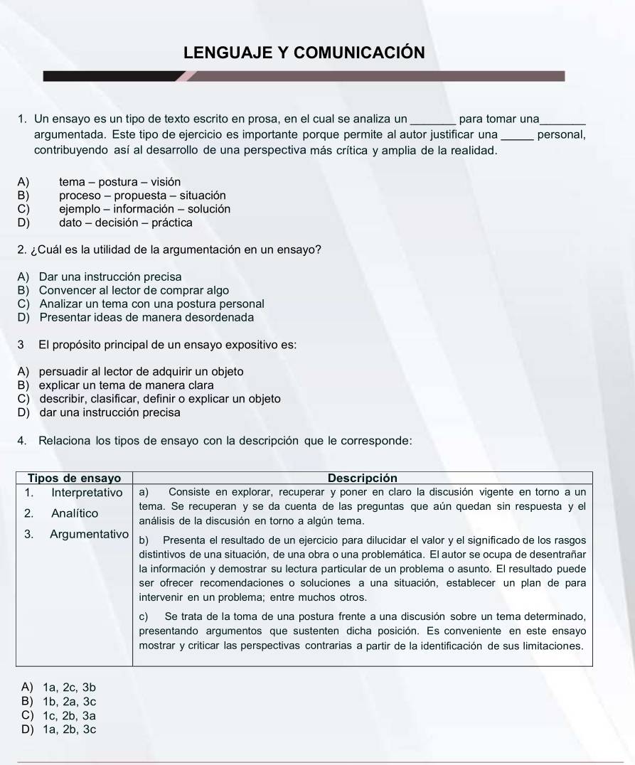 LENGUAJE Y COMUNICACIÓN
1. Un ensayo es un tipo de texto escrito en prosa, en el cual se analiza un_ para tomar una_
argumentada. Este tipo de ejercicio es importante porque permite al autor justificar una _personal,
contribuyendo así al desarrollo de una perspectiva más crítica y amplia de la realidad.
A) tema - postura - visión
B) proceso - propuesta - situación
C) ejemplo - información - solución
D) dato - decisión - práctica
2. ¿Cuál es la utilidad de la argumentación en un ensayo?
A) Dar una instrucción precisa
B) Convencer al lector de comprar algo
C) Analizar un tema con una postura personal
D) Presentar ideas de manera desordenada
3 El propósito principal de un ensayo expositivo es:
A) persuadir al lector de adquirir un objeto
B) explicar un tema de manera clara
C) describir, clasificar, definir o explicar un objeto
D) dar una instrucción precisa
4. Relaciona los tipos de ensayo con la descripción que le corresponde:
A) 1a, 2c, 3b
B) 1b, 2a, 3c
C) 1c, 2b, 3a
D) 1a, 2b, 3c