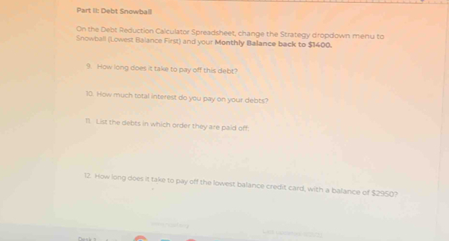 Part II: Debt Snowball 
On the Debt Reduction Calculator Spreadsheet, change the Strategy dropdown menu to 
Snowball (Lowest Balance First) and your Monthly Balance back to $1400. 
9. How long does it take to pay off this debt? 
10. How much total interest do you pay on your debts? 
T1. List the debts in which order they are paid off: 
12. How long does it take to pay off the lowest balance credit card, with a balance of $2950? 
== nost =