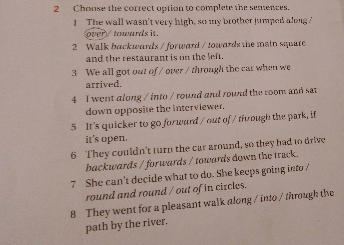 Choose the correct option to complete the sentences. 
1 The wall wasn’t very high, so my brother jumped along / 
over / towards it. 
2 Walk backwards / forward / towards the main square 
and the restaurant is on the left. 
3 We all got out of / over / through the car when we 
arrived. 
4 I went along / into / round and round the room and sat 
down opposite the interviewer. 
5 It’s quicker to go forward / out of / through the park, if 
it’s open. 
6 They couldn’t turn the car around, so they had to drive 
backwards / forwards / towards down the track. 
7 She can’t decide what to do. She keeps going into / 
round and round / out of in circles. 
8 They went for a pleasant walk along / into / through the 
path by the river.