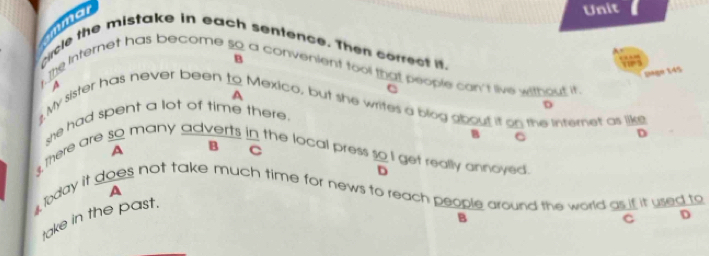 mme
Unit
cicle the mistake in each sentence. Then correct i.
.he Internet has become so a convenient too that people con't live without it B
page 145
A
c
My sister has never been to Mexico, but she writes a blog gbout it on the internet as like A
D
she had spent a lot of time there.
B C
D
3, there are so many adverts in the local press so get really annoyed. A C B
D
A
lday it does not take much time for news to reach people around the world as if it used to
C D
take in the past.
B